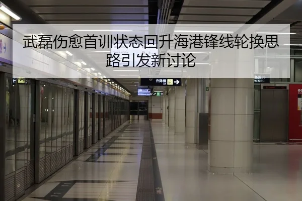 武磊伤愈首训状态回升海港锋线轮换思路引发新讨论