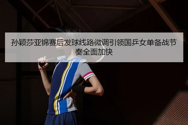 孙颖莎亚锦赛后发球线路微调引领国乒女单备战节奏全面加快